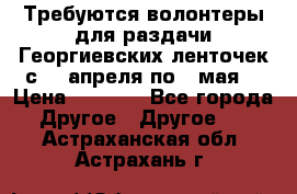 Требуются волонтеры для раздачи Георгиевских ленточек с 30 апреля по 9 мая. › Цена ­ 2 000 - Все города Другое » Другое   . Астраханская обл.,Астрахань г.